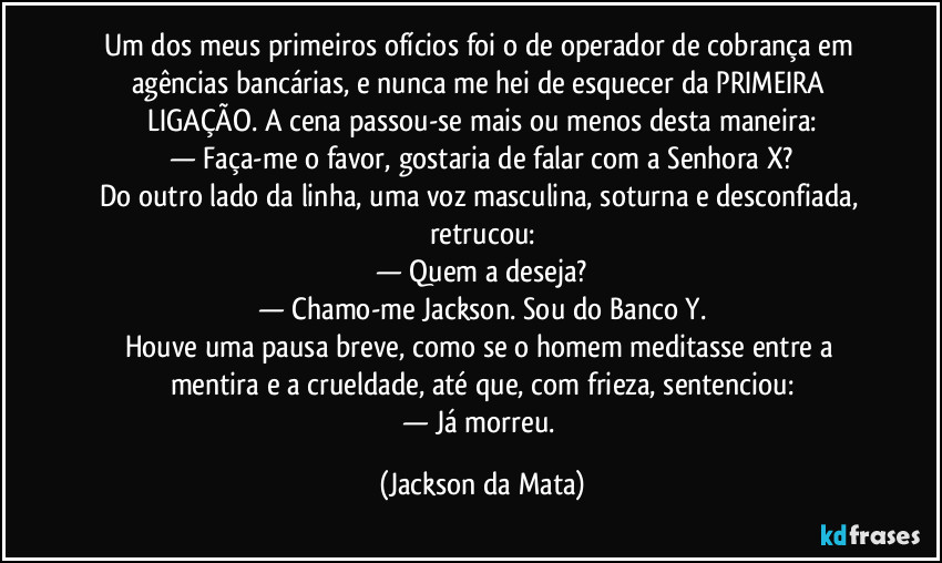 Um dos meus primeiros ofícios foi o de operador de cobrança em agências bancárias, e nunca me hei de esquecer da PRIMEIRA LIGAÇÃO. A cena passou-se mais ou menos desta maneira:
— Faça-me o favor, gostaria de falar com a Senhora X?
Do outro lado da linha, uma voz masculina, soturna e desconfiada, retrucou:
— Quem a deseja?
— Chamo-me Jackson. Sou do Banco Y.
Houve uma pausa breve, como se o homem meditasse entre a mentira e a crueldade, até que, com frieza, sentenciou:
— Já morreu. (Jackson da Mata)