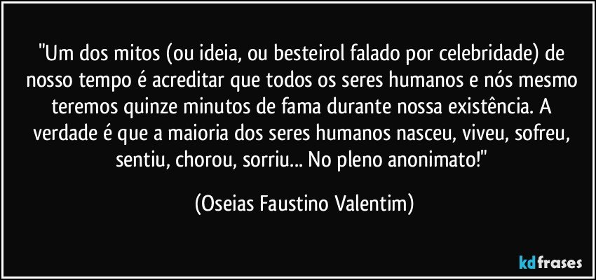 "Um dos mitos (ou ideia, ou besteirol falado por celebridade)  de nosso tempo é acreditar que todos os seres humanos e nós mesmo teremos quinze minutos de fama durante nossa existência. A verdade é que a maioria dos seres humanos nasceu, viveu, sofreu, sentiu, chorou, sorriu... No pleno anonimato!" (Oseias Faustino Valentim)