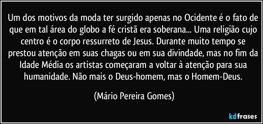 Um dos motivos da moda ter surgido apenas no Ocidente é o fato de que em tal área do globo a fé cristã era soberana... Uma religião cujo centro é o corpo ressurreto de Jesus. Durante muito tempo se prestou atenção em suas chagas ou em sua divindade, mas no fim da Idade Média os artistas começaram a voltar à atenção para sua humanidade. Não mais o Deus-homem, mas o Homem-Deus. (Mário Pereira Gomes)