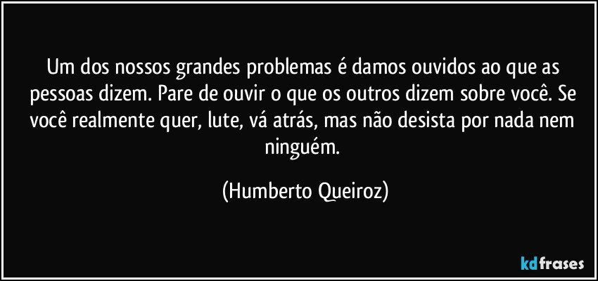 Um dos nossos grandes problemas é damos ouvidos ao que as pessoas dizem. Pare de ouvir o que os outros dizem sobre você. Se você realmente quer, lute, vá atrás, mas não desista por nada nem ninguém. (Humberto Queiroz)