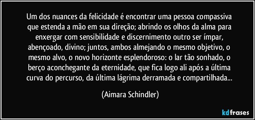 Um dos nuances da felicidade é encontrar uma pessoa compassiva que estenda a mão em sua direção; abrindo os olhos da alma para enxergar com sensibilidade e discernimento outro ser ímpar, abençoado, divino;  juntos, ambos almejando o  mesmo objetivo, o mesmo alvo, o novo horizonte esplendoroso: o lar tão sonhado, o berço aconchegante da eternidade, que fica logo ali após a última curva do percurso, da última lágrima derramada e compartilhada... (Aimara Schindler)