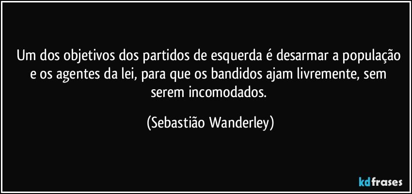 Um dos objetivos dos partidos de esquerda é desarmar a população e os agentes da lei, para  que os bandidos ajam livremente, sem serem incomodados. (Sebastião Wanderley)