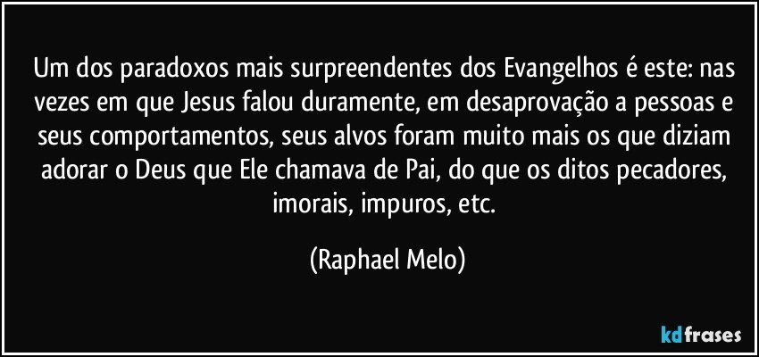 Um dos paradoxos mais surpreendentes dos Evangelhos é este: nas vezes em que Jesus falou duramente, em desaprovação a pessoas e seus comportamentos, seus alvos foram muito mais os que diziam adorar o Deus que Ele chamava de Pai, do que os ditos pecadores, imorais, impuros, etc. (Raphael Melo)