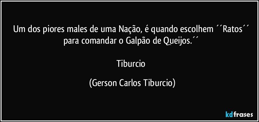 Um dos piores males de uma Nação, é quando escolhem ´´Ratos´´ para comandar o Galpão de Queijos.´´ 

Tiburcio (Gerson Carlos Tiburcio)