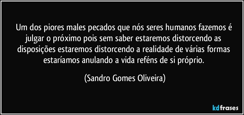 Um dos piores males pecados que nós seres humanos fazemos é julgar o próximo pois sem saber estaremos distorcendo as disposições estaremos distorcendo a realidade de várias formas estaríamos anulando a vida reféns de si próprio. (Sandro Gomes Oliveira)