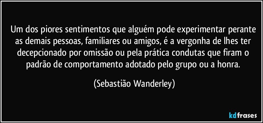 Um dos piores sentimentos que alguém pode experimentar perante as demais pessoas, familiares ou amigos, é a vergonha de lhes ter decepcionado por omissão ou pela prática condutas que firam o padrão de comportamento adotado pelo grupo ou a honra. (Sebastião Wanderley)