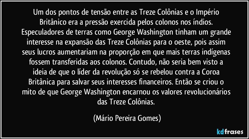 Um dos pontos de tensão entre as Treze Colônias e o Império Britânico era a pressão exercida pelos colonos nos índios. Especuladores de terras como George Washington tinham um grande interesse na expansão das Treze Colônias para o oeste, pois assim seus lucros aumentariam na proporção em que mais terras indígenas fossem transferidas aos colonos. Contudo, não seria bem visto a ideia de que o líder da revolução só se rebelou contra a Coroa Britânica para salvar seus interesses financeiros. Então se criou o mito de que George Washington encarnou os valores revolucionários das Treze Colônias. (Mário Pereira Gomes)