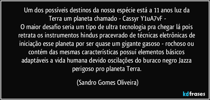 Um dos possíveis destinos da nossa espécie está a 11 anos luz da Terra um planeta chamado   -   Cassyr Y1uA7vF  -
O maior desafio seria um tipo de ultra tecnologia pra chegar lá pois retrata os instrumentos hindus pracevrado de técnicas eletrônicas de iniciação esse planeta por ser quase um gigante gasoso - rochoso ou contém das mesmas características possuí elementos básicos adaptáveis a vida humana devido oscilações do buraco negro Jazza perigoso pro planeta Terra. (Sandro Gomes Oliveira)