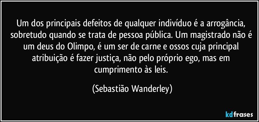 Um dos principais defeitos de qualquer indivíduo é a arrogância, sobretudo quando se trata de pessoa pública. Um magistrado não é um deus do Olimpo, é um ser de carne e ossos cuja principal atribuição é fazer justiça, não pelo próprio ego, mas em cumprimento às leis. (Sebastião Wanderley)