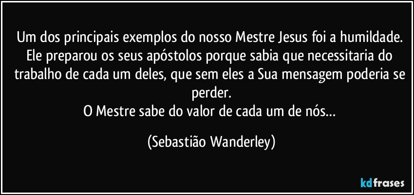 Um dos principais exemplos do nosso Mestre Jesus foi a humildade. Ele preparou os seus apóstolos porque sabia que necessitaria do trabalho de cada um deles, que sem eles a Sua mensagem poderia se perder.
O Mestre sabe do valor de cada um de nós… (Sebastião Wanderley)