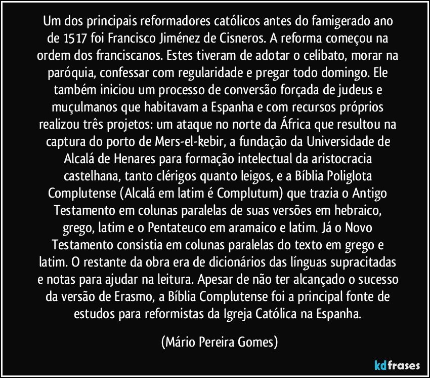 Um dos principais reformadores católicos antes do famigerado ano de 1517 foi Francisco Jiménez de Cisneros. A reforma começou na ordem dos franciscanos. Estes tiveram de adotar o celibato, morar na paróquia, confessar com regularidade e pregar todo domingo. Ele também iniciou um processo de conversão forçada de judeus e muçulmanos que habitavam a Espanha e com recursos próprios realizou três projetos: um ataque no norte da África que resultou na captura do porto de Mers-el-kebir, a fundação da Universidade de Alcalá de Henares para formação intelectual da aristocracia castelhana, tanto clérigos quanto leigos, e a Bíblia Poliglota Complutense (Alcalá em latim é Complutum) que trazia o Antigo Testamento em colunas paralelas de suas versões em hebraico, grego, latim e o Pentateuco em aramaico e latim. Já o Novo Testamento consistia em colunas paralelas do texto em grego e latim. O restante da obra era de dicionários das línguas supracitadas e notas para ajudar na leitura. Apesar de não ter alcançado o sucesso da versão de Erasmo, a Bíblia Complutense foi a principal fonte de estudos para reformistas da Igreja Católica na Espanha. (Mário Pereira Gomes)