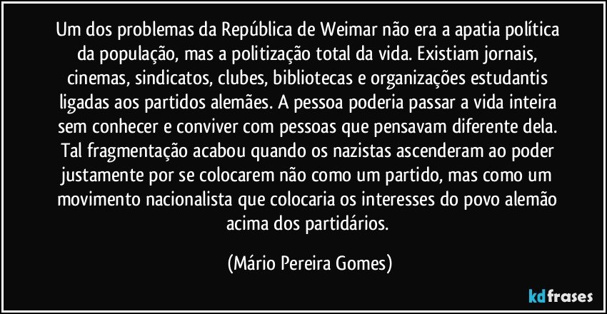 Um dos problemas da República de Weimar não era a apatia política da população, mas a politização total da vida. Existiam jornais, cinemas, sindicatos, clubes, bibliotecas e organizações estudantis ligadas aos partidos alemães. A pessoa poderia passar a vida inteira sem conhecer e conviver com pessoas que pensavam diferente dela. Tal fragmentação acabou quando os nazistas ascenderam ao poder justamente por se colocarem não como um partido, mas como um movimento nacionalista que colocaria os interesses do povo alemão acima dos partidários. (Mário Pereira Gomes)