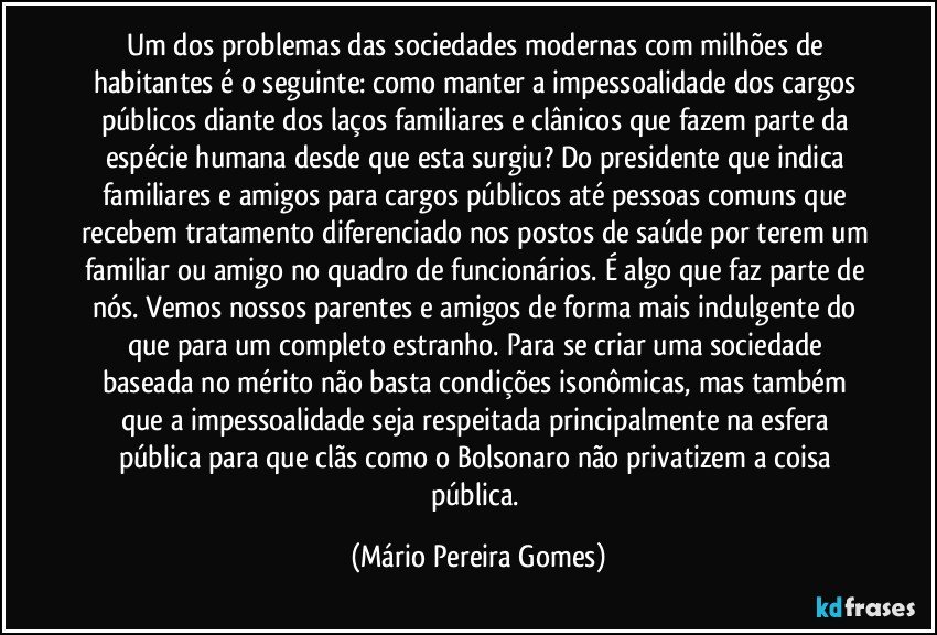 Um dos problemas das sociedades modernas com milhões de habitantes é o seguinte: como manter a impessoalidade dos cargos públicos diante dos laços familiares e clânicos que fazem parte da espécie humana desde que esta surgiu? Do presidente que indica familiares e amigos para cargos públicos até pessoas comuns que recebem tratamento diferenciado nos postos de saúde por terem um familiar ou amigo no quadro de funcionários. É algo que faz parte de nós. Vemos nossos parentes e amigos de forma mais indulgente do que para um completo estranho. Para se criar uma sociedade baseada no mérito não basta condições isonômicas, mas também que a impessoalidade seja respeitada principalmente na esfera pública para que clãs como o Bolsonaro não privatizem a coisa pública. (Mário Pereira Gomes)