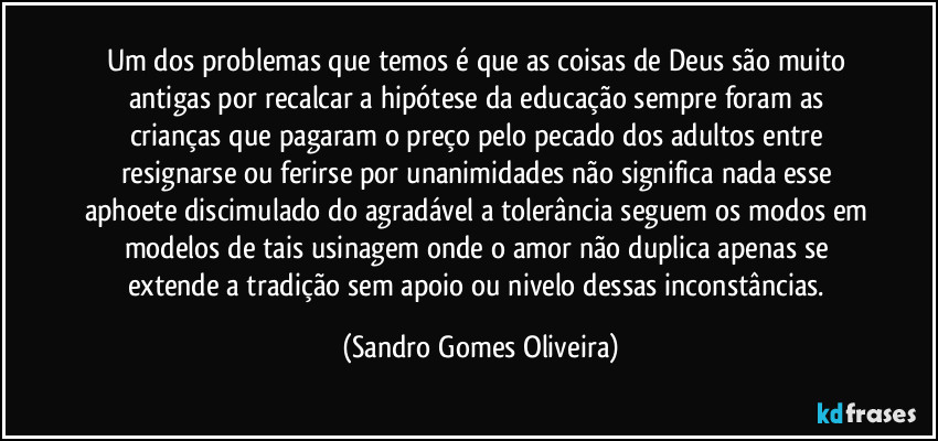 Um dos problemas que temos é que as coisas de Deus são muito antigas por recalcar a hipótese da educação sempre foram as crianças que pagaram o preço pelo pecado dos adultos entre resignarse ou ferirse por unanimidades não significa nada esse aphoete discimulado do agradável a tolerância seguem os modos em modelos de tais usinagem onde o amor não duplica apenas se extende a tradição sem apoio ou nivelo dessas inconstâncias. (Sandro Gomes Oliveira)