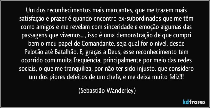 Um dos reconhecimentos mais marcantes, que me trazem mais satisfação e prazer é quando encontro ex-subordinados que me têm como amigos e me revelam com sinceridade e emoção algumas das passagens que vivemos..., isso é uma demonstração de que cumpri bem o meu papel de Comandante, seja qual for o nível, desde Pelotão até Batalhão. E, graças a Deus, esse reconhecimento tem ocorrido com muita frequência, principalmente por meio das redes sociais, o que me tranquiliza, por não ter sido injusto, que considero um dos piores defeitos de um chefe, e me deixa muito feliz!!! (Sebastião Wanderley)