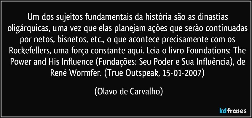 Um dos sujeitos fundamentais da história são as dinastias oligárquicas, uma vez que elas planejam ações que serão continuadas por netos, bisnetos, etc., o que acontece precisamente com os Rockefellers, uma força constante aqui. Leia o livro Foundations: The Power and His Influence (Fundações: Seu Poder e Sua Influência), de René Wormfer. (True Outspeak, 15-01-2007) (Olavo de Carvalho)