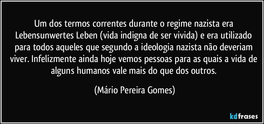 Um dos termos correntes durante o regime nazista era Lebensunwertes Leben (vida indigna de ser vivida) e era utilizado para todos aqueles que segundo a ideologia nazista não deveriam viver. Infelizmente ainda hoje vemos pessoas para as quais a vida de alguns humanos vale mais do que dos outros. (Mário Pereira Gomes)