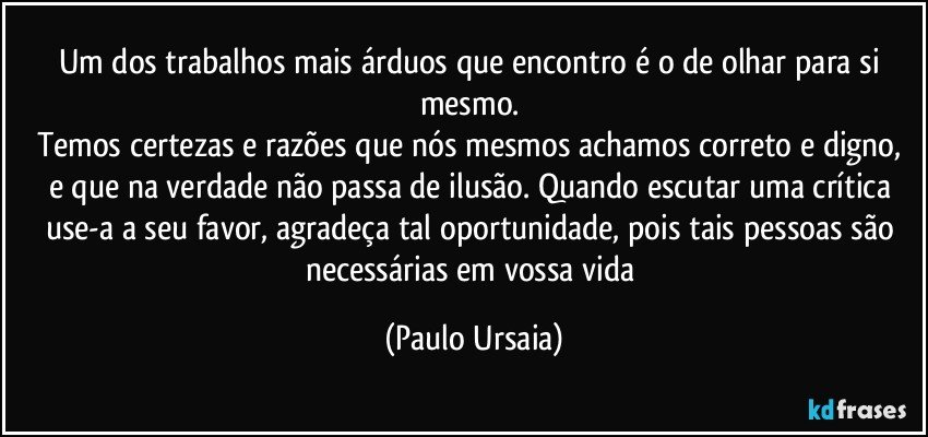 Um dos trabalhos mais árduos que encontro é o de olhar para si mesmo. 
Temos certezas e razões que nós mesmos achamos correto e digno, e que na verdade não passa de ilusão. Quando escutar uma crítica use-a a seu favor, agradeça tal oportunidade, pois tais pessoas são necessárias em vossa vida (Paulo Ursaia)