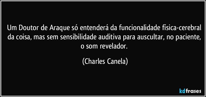 Um Doutor de Araque só entenderá da funcionalidade física-cerebral da coisa, mas sem sensibilidade auditiva para auscultar, no paciente, o som revelador. (Charles Canela)