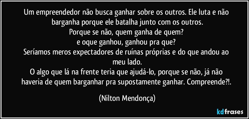 Um empreendedor não busca ganhar sobre os outros. Ele luta e não barganha porque ele batalha junto com os outros.
Porque se não, quem ganha de quem? 
e oque ganhou, ganhou pra que? 
Seríamos meros expectadores de ruínas próprias e do que andou ao meu lado.
O algo que lá na frente teria que ajudá-lo, porque se não, já não haveria de quem barganhar pra supostamente ganhar. Compreende?!. (Nilton Mendonça)