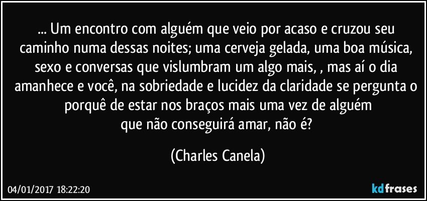 ... Um encontro com alguém que veio por acaso e cruzou seu caminho numa dessas noites; uma cerveja gelada, uma boa música, sexo e conversas que vislumbram um algo mais, , mas aí o dia amanhece e você, na sobriedade e lucidez da claridade se pergunta o porquê de estar nos braços mais uma vez de alguém
que não conseguirá amar, não é? (Charles Canela)