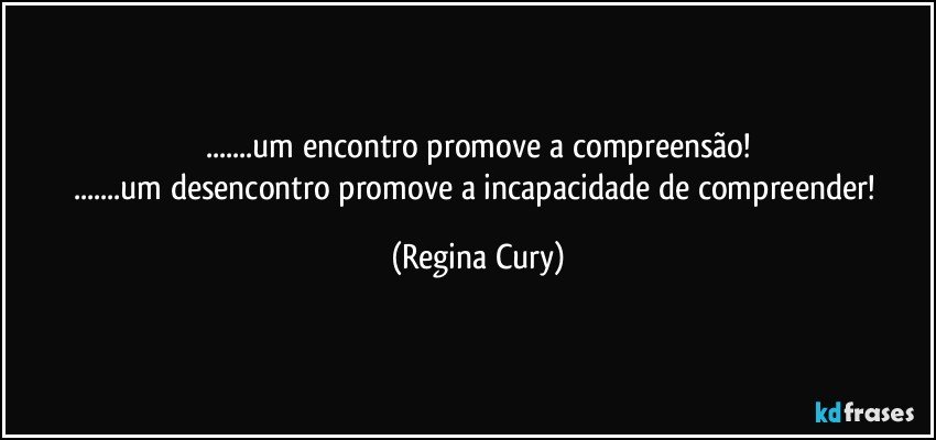 ...um encontro  promove a compreensão!
...um desencontro promove a incapacidade de compreender! (Regina Cury)