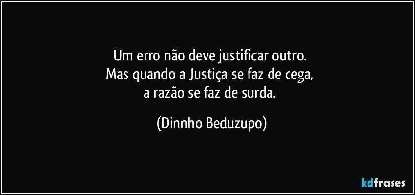 Um erro não deve justificar outro. 
Mas quando a Justiça se faz de cega, 
a razão se faz de surda. (Dinnho Beduzupo)