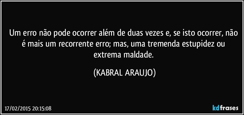 Um erro não pode ocorrer além de duas vezes e, se isto ocorrer, não é mais um recorrente erro; mas, uma tremenda estupidez ou extrema maldade. (KABRAL ARAUJO)