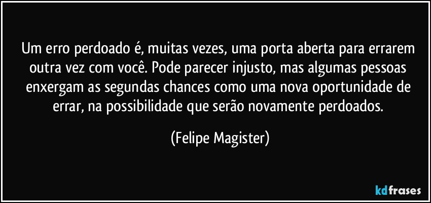 Um erro perdoado é, muitas vezes, uma porta aberta para errarem outra vez com você. Pode parecer injusto, mas algumas pessoas enxergam as segundas chances como uma nova oportunidade de errar, na possibilidade que serão novamente perdoados. (Felipe Magister)