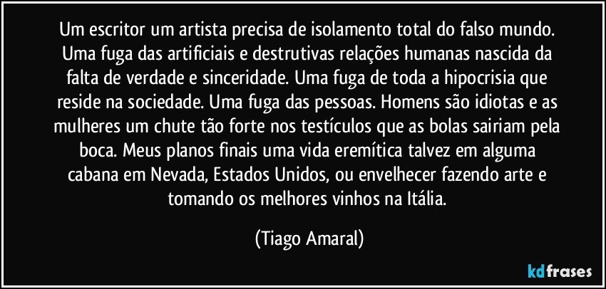 Um escritor um artista precisa de isolamento total do falso mundo. Uma fuga das artificiais e destrutivas relações humanas nascida da falta de verdade e sinceridade. Uma fuga de toda a hipocrisia que reside na sociedade. Uma fuga das pessoas. Homens são idiotas e as mulheres um chute tão forte nos testículos que as bolas sairiam pela boca. Meus planos finais uma vida eremítica talvez em alguma cabana em Nevada, Estados Unidos, ou envelhecer fazendo arte e tomando os melhores vinhos na Itália. (Tiago Amaral)