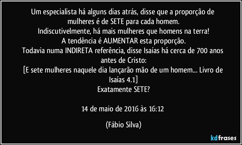 Um especialista há alguns dias atrás, disse que a proporção de mulheres é de SETE para cada homem.
Indiscutivelmente, há mais mulheres que homens na terra!
A tendência é AUMENTAR esta proporção.
Todavia numa INDIRETA referência, disse Isaías há cerca de 700 anos antes de Cristo:
[E sete mulheres naquele dia lançarão mão de um homem... Livro de Isaías 4.1]
Exatamente SETE?

14 de maio de 2016 às 16:12 (Fábio Silva)