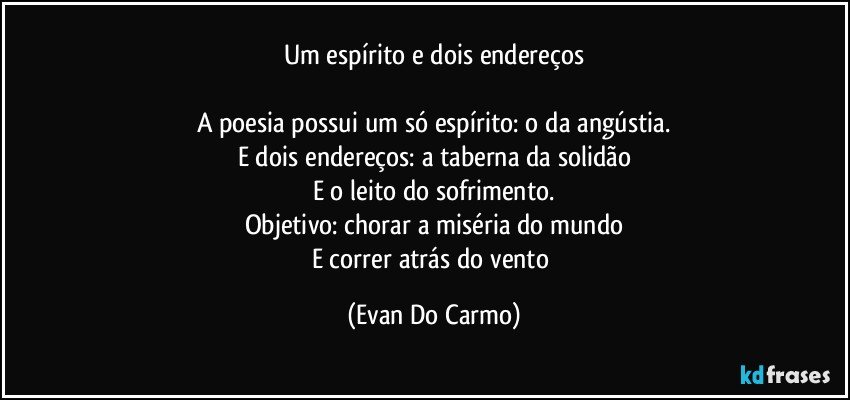 Um espírito e dois endereços

A poesia possui um só espírito: o da angústia.
E dois endereços: a taberna da solidão
E o leito do sofrimento.
Objetivo: chorar a miséria do mundo
E correr atrás do vento (Evan Do Carmo)