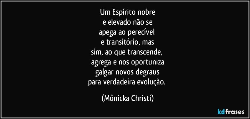 Um Espírito nobre
e elevado não se
apega ao perecível 
e transitório, mas
sim, ao que transcende, 
agrega e nos oportuniza
galgar novos degraus
para verdadeira evolução. (Mônicka Christi)