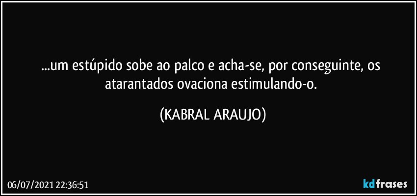 ...um estúpido sobe ao palco e acha-se, por conseguinte, os atarantados ovaciona estimulando-o. (KABRAL ARAUJO)