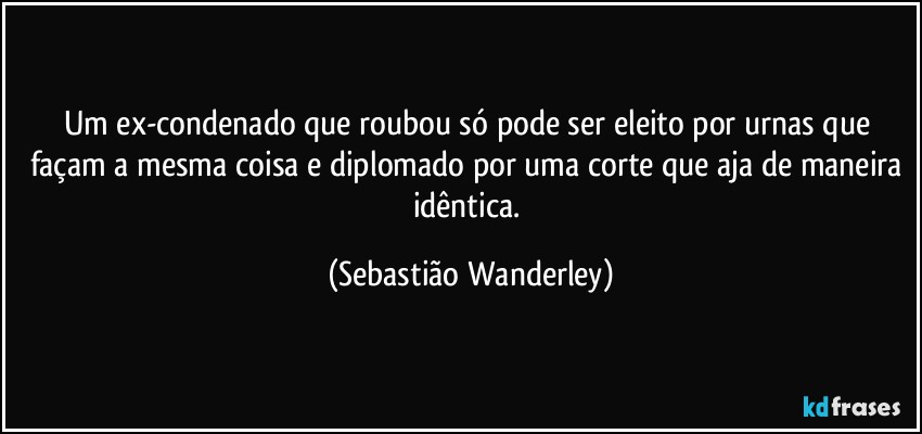 Um ex-condenado que roubou só pode ser eleito por urnas que façam a mesma coisa e diplomado por uma corte que aja de maneira idêntica. (Sebastião Wanderley)