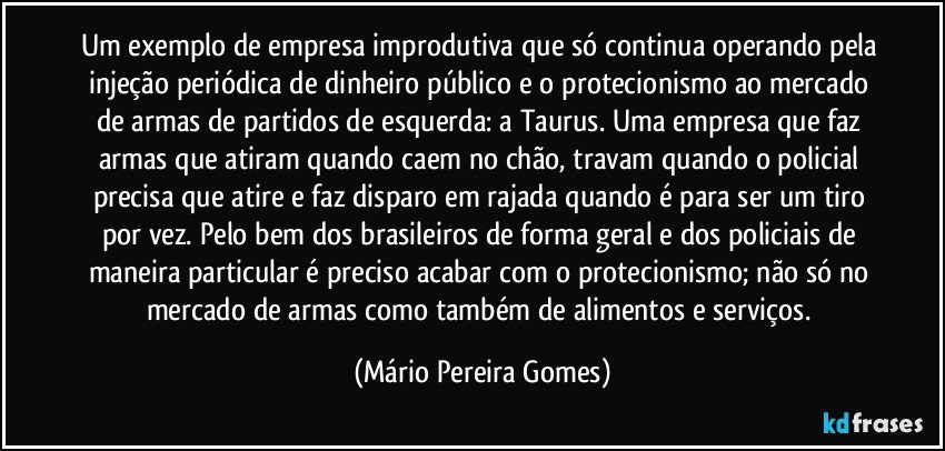 Um exemplo de empresa improdutiva que só continua operando pela injeção periódica de dinheiro público e o protecionismo ao mercado de armas de partidos de esquerda: a Taurus. Uma empresa que faz armas que atiram quando caem no chão, travam quando o policial precisa que atire e faz disparo em rajada quando é para ser um tiro por vez. Pelo bem dos brasileiros de forma geral e dos policiais de maneira particular é preciso acabar com o protecionismo; não só no mercado de armas como também de alimentos e serviços. (Mário Pereira Gomes)