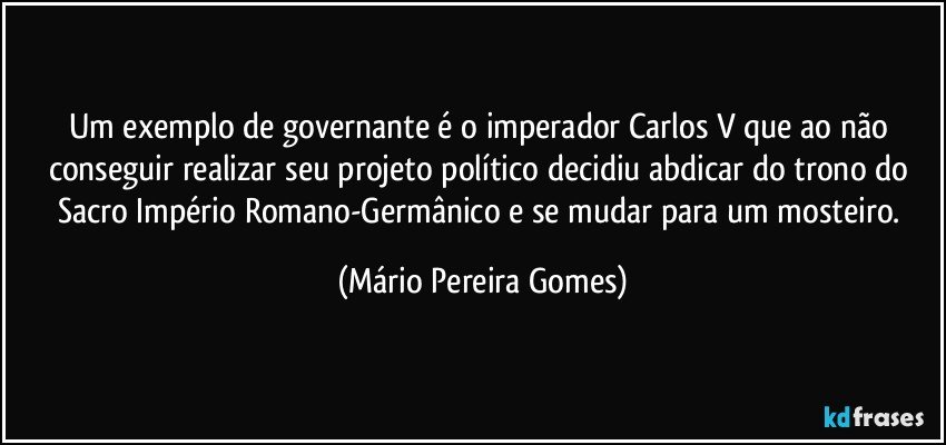 Um exemplo de governante é o imperador Carlos V que ao não conseguir realizar seu projeto político decidiu abdicar do trono do Sacro Império Romano-Germânico e se mudar para um mosteiro. (Mário Pereira Gomes)