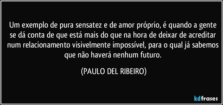 Um exemplo de pura sensatez e de amor próprio, é quando a gente se dá conta de que está mais do que na hora de deixar de acreditar num relacionamento visivelmente impossível, para o qual já sabemos que não haverá nenhum futuro. (PAULO DEL RIBEIRO)