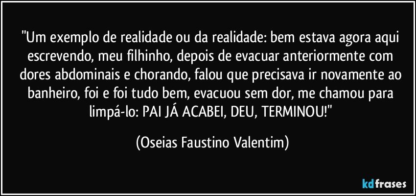 "Um exemplo de realidade ou da realidade: bem estava agora aqui escrevendo, meu filhinho, depois de evacuar anteriormente com dores abdominais e chorando, falou que precisava ir novamente ao banheiro, foi e foi tudo bem, evacuou sem dor, me chamou para limpá-lo: PAI JÁ ACABEI, DEU, TERMINOU!" (Oseias Faustino Valentim)