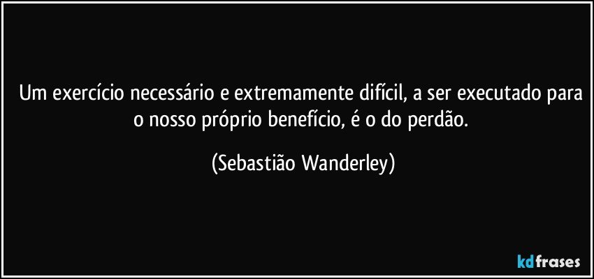 Um exercício necessário e extremamente difícil, a ser executado para o nosso próprio benefício, é o do perdão. (Sebastião Wanderley)