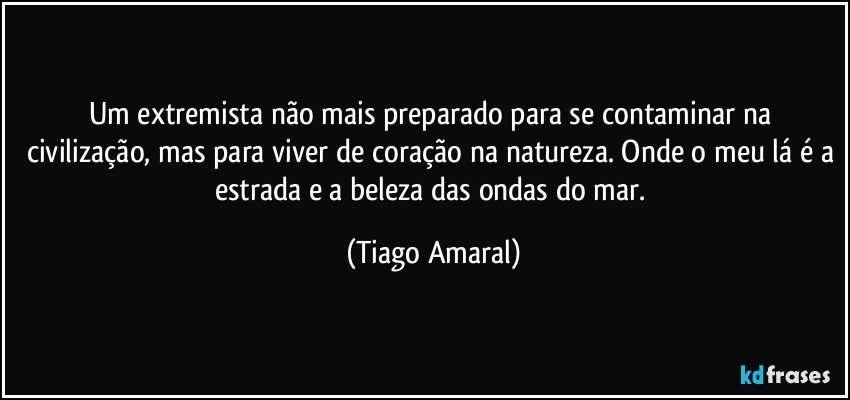 Um extremista não mais preparado para se contaminar na civilização, mas para viver de coração na natureza. Onde o meu lá é a estrada e a beleza das ondas do mar. (Tiago Amaral)