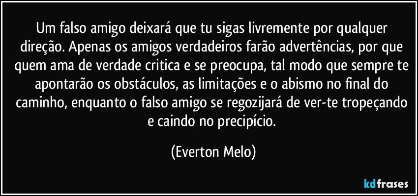 Um falso amigo deixará que tu sigas livremente por qualquer direção. Apenas os amigos verdadeiros farão advertências, por que quem ama de verdade critica e se preocupa, tal modo que sempre te apontarão os obstáculos, as limitações e o abismo no final do caminho, enquanto o falso amigo se regozijará de ver-te tropeçando e caindo no precipício. (Everton Melo)