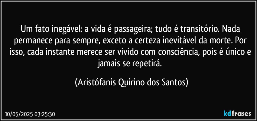 Um fato inegável: a vida é passageira; tudo é transitório. Nada permanece para sempre, exceto a certeza inevitável da morte. Por isso, cada instante merece ser vivido com consciência, pois é único e jamais se repetirá. (Aristófanis Quirino dos Santos)