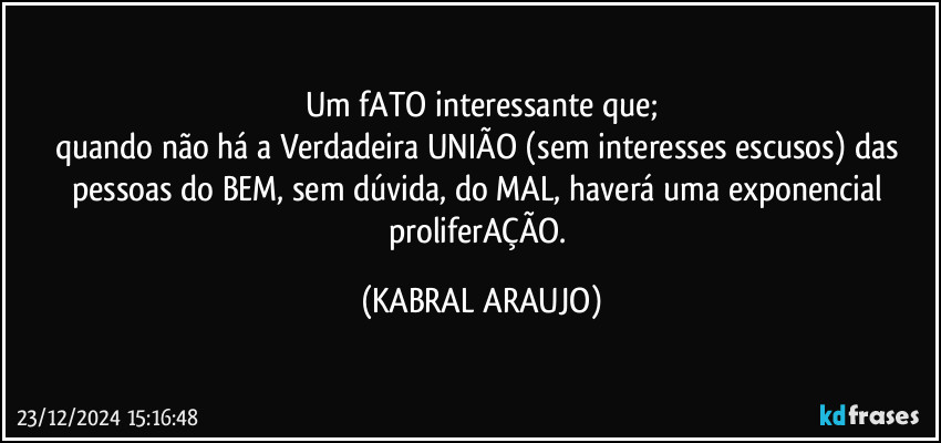 Um fATO interessante que;
quando não há a Verdadeira UNIÃO (sem interesses escusos) das pessoas do BEM, sem dúvida, do MAL, haverá uma exponencial proliferAÇÃO. (KABRAL ARAUJO)