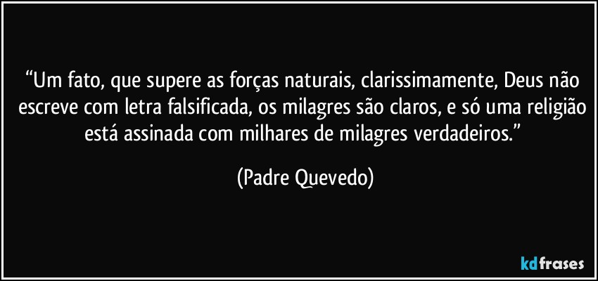 “Um fato, que supere as forças naturais, clarissimamente, Deus não escreve com letra falsificada, os milagres são claros, e só uma religião está assinada com milhares de milagres verdadeiros.” (Padre Quevedo)