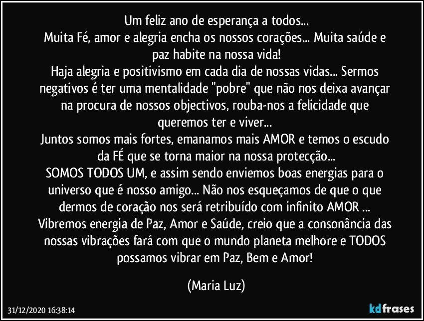 Um feliz ano de esperança a todos...
Muita Fé, amor e alegria encha os nossos corações... Muita saúde e paz habite na nossa vida!
Haja alegria e positivismo em cada dia de nossas vidas... Sermos negativos  é ter uma mentalidade "pobre" que não nos deixa avançar na procura de nossos objectivos, rouba-nos a felicidade que queremos ter e viver... 
Juntos somos mais fortes, emanamos mais AMOR e temos o escudo da FÉ que se torna maior na nossa protecção...
SOMOS TODOS UM, e assim sendo enviemos boas energias para o universo que é nosso amigo... Não nos esqueçamos de que o que dermos de coração nos será retribuído com infinito AMOR ... Vibremos energia de Paz, Amor e Saúde, creio que a consonância das nossas vibrações fará com que o mundo/planeta melhore e TODOS possamos vibrar em Paz, Bem e Amor! (Maria Luz)