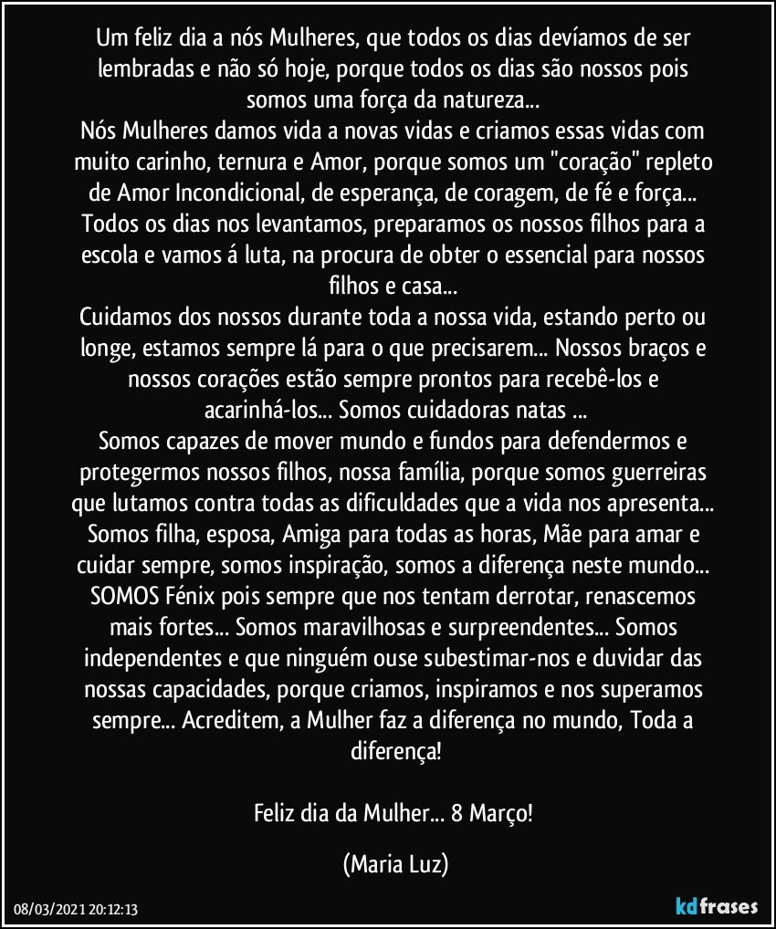 Um feliz dia a nós Mulheres, que todos os dias devíamos de ser lembradas e não só hoje, porque todos os dias são nossos pois somos uma força da natureza... 
Nós Mulheres damos vida a novas vidas e criamos essas vidas com muito carinho, ternura e Amor, porque somos um "coração" repleto de Amor Incondicional, de esperança, de coragem, de fé e força... Todos os dias nos levantamos, preparamos os nossos filhos para a escola e vamos á luta, na procura de obter o essencial para nossos filhos e casa... 
Cuidamos dos nossos durante toda a nossa vida, estando perto ou longe, estamos sempre lá para o que precisarem... Nossos braços e nossos corações estão sempre prontos para recebê-los e acarinhá-los... Somos cuidadoras natas ...
Somos capazes de mover mundo e fundos para defendermos e protegermos nossos filhos, nossa família, porque somos guerreiras que lutamos contra todas as dificuldades que a vida nos apresenta... Somos filha, esposa, Amiga para todas as horas, Mãe para amar e cuidar sempre, somos inspiração, somos a diferença neste mundo... SOMOS Fénix pois sempre que nos tentam derrotar, renascemos mais fortes... Somos maravilhosas e surpreendentes... Somos independentes e que ninguém ouse subestimar-nos e duvidar das nossas capacidades, porque criamos, inspiramos e nos superamos sempre... Acreditem, a  Mulher faz a diferença no mundo, Toda a diferença!

Feliz dia da Mulher... 8 Março! (Maria Luz)