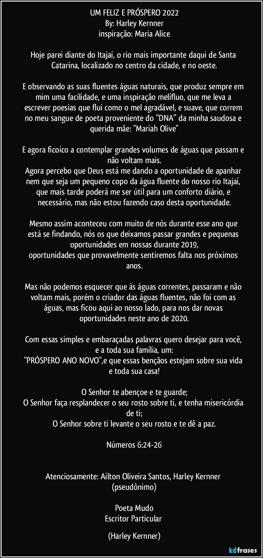 UM FELIZ E PRÓSPERO 2022
By: Harley Kernner
inspiração: Maria Alice

Hoje parei diante do Itajaí, o rio mais importante daqui de Santa Catarina, localizado no centro da cidade, e no oeste.

E observando as suas fluentes águas naturais, que produz sempre em mim uma facilidade, e uma inspiração melífluo, que me leva a escrever poesias que flui como o mel agradável, e suave, que correm no meu sangue de poeta proveniente do “DNA” da minha saudosa e querida mãe: "Mariah Olive"

E agora ficoico a contemplar grandes volumes de águas que passam e não voltam mais.
Agora percebo que Deus está me dando a oportunidade de apanhar nem que seja um pequeno copo da água fluente do nosso rio Itajaí, que mais tarde poderá me ser útil para um conforto diário, e necessário, mas não estou fazendo caso desta oportunidade.

Mesmo assim aconteceu com muito de nós durante esse ano que está se findando, nós os que deixamos passar grandes e pequenas oportunidades em nossas durante 2019,
oportunidades que provavelmente sentiremos falta nos próximos anos.

Mas não podemos esquecer que às águas correntes, passaram e não voltam mais, porém o criador das águas fluentes, não foi com as águas, mas ficou aqui ao nosso lado, para nos dar novas oportunidades neste ano de 2020.

Com essas simples e embaraçadas palavras quero desejar para você, e a toda sua família, um:
"PRÓSPERO ANO NOVO",e que essas bençãos estejam sobre sua vida e toda sua casa!

O Senhor te abençoe e te guarde;
O Senhor faça resplandecer o seu rosto sobre ti, e tenha misericórdia de ti;
O Senhor sobre ti levante o seu rosto e te dê a paz.

Números 6:24-26


Atenciosamente: Ailton Oliveira Santos, Harley Kernner (pseudônimo)

Poeta Mudo
Escritor Particular (Harley Kernner)