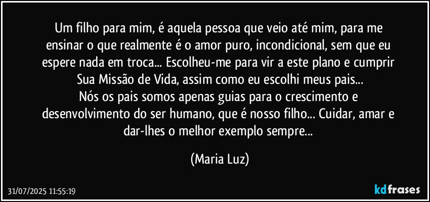Um filho para mim, é aquela pessoa que veio até mim, para me ensinar o que realmente é o amor puro, incondicional, sem que eu espere nada em troca...  Escolheu-me para vir a este plano e cumprir Sua Missão de Vida, assim como eu escolhi meus pais...
Nós os pais somos apenas guias para o crescimento e desenvolvimento do ser humano, que é nosso filho... Cuidar, amar e dar-lhes o melhor exemplo sempre... (Maria Luz)