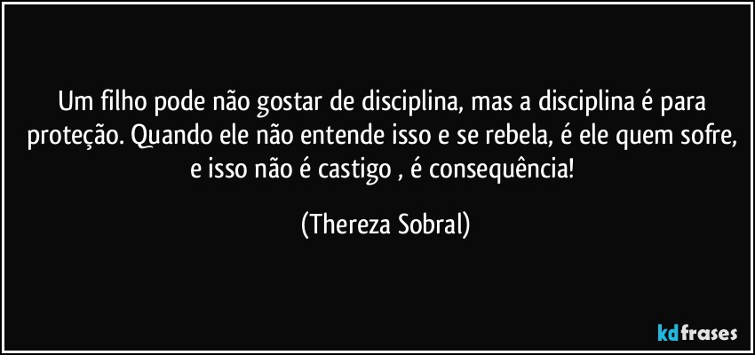 Um filho pode não gostar de disciplina, mas a disciplina é para proteção. Quando ele não entende isso e se rebela, é ele quem sofre, e isso não é castigo , é consequência! (Thereza Sobral)